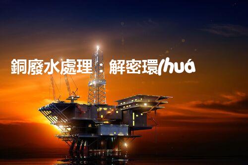 銅廢水處理：解密環(huán)保利器，揭秘高效技術(shù)！